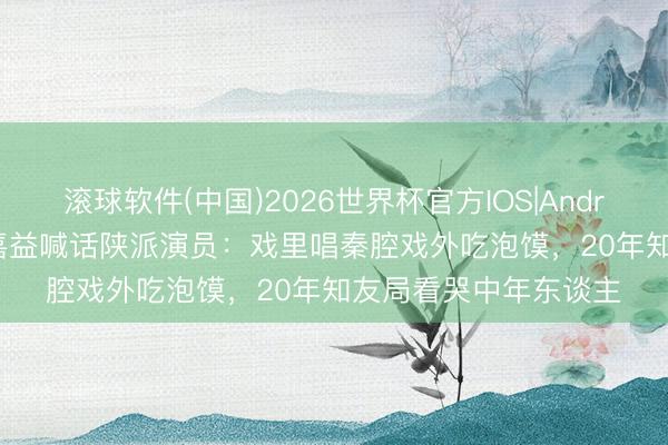 滚球软件(中国)2026世界杯官方IOS|Android手机app下载 张嘉益喊话陕派演员：戏里唱秦腔戏外吃泡馍，20年知友局看哭中年东谈主