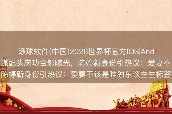 滚球软件(中国)2026世界杯官方IOS|Android手机app下载 张艺谋配头庆功合影曝光,陈婷新身份引热议:爱妻不该是唯独东谈主生标签