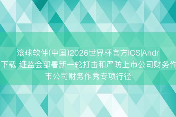 滚球软件(中国)2026世界杯官方IOS|Android手机app下载 证监会部署新一轮打击和严防上市公司财务作秀专项行径