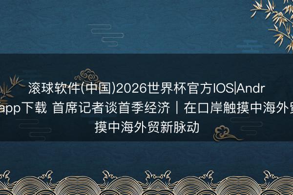 滚球软件(中国)2026世界杯官方IOS|Android手机app下载 首席记者谈首季经济｜在口岸触摸中海外贸新脉动