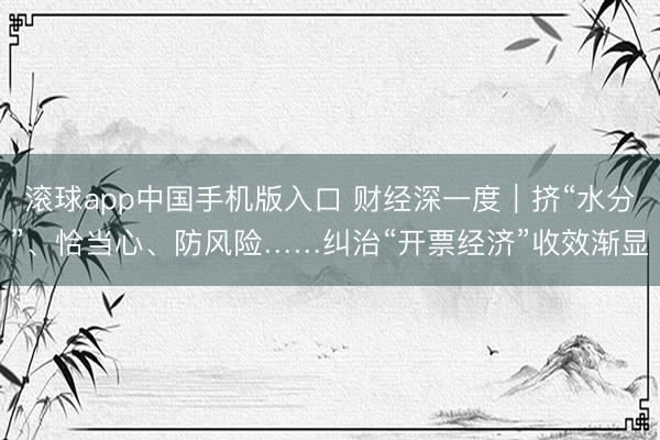 滚球app中国手机版入口 财经深一度｜挤“水分”、恰当心、防风险……纠治“开票经济”收效渐显