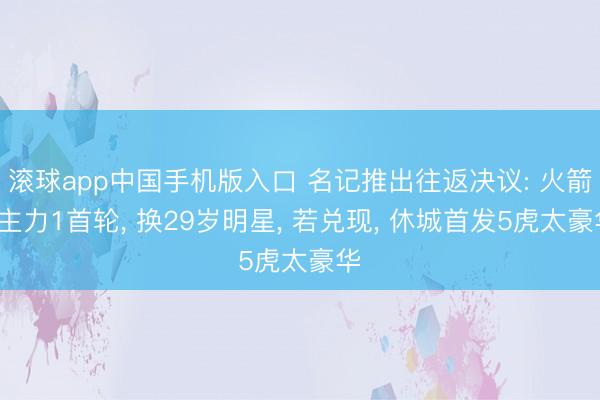 滚球app中国手机版入口 名记推出往返决议: 火箭2主力1首轮， 换29岁明星， 若兑现， 休城首发5虎太豪华
