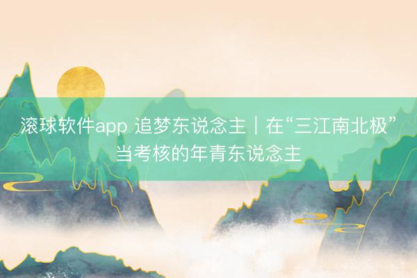 滚球软件app 追梦东说念主｜在“三江南北极”当考核的年青东说念主