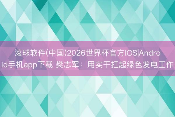 滚球软件(中国)2026世界杯官方IOS|Android手机app下载 樊志军：用实干扛起绿色发电工作