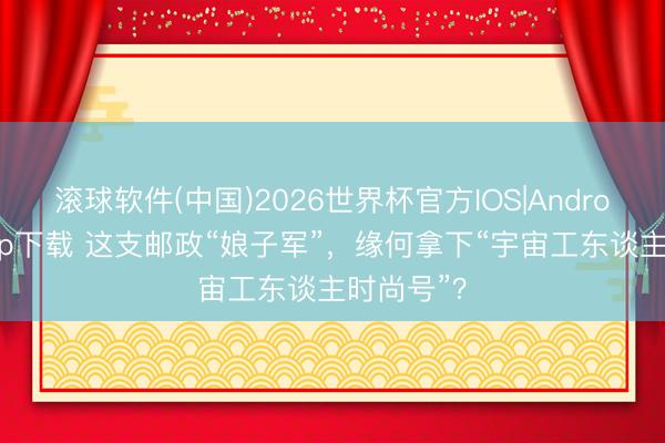滚球软件(中国)2026世界杯官方IOS|Android手机app下载 这支邮政“娘子军”,缘何拿下“宇宙工东谈主时尚号”?