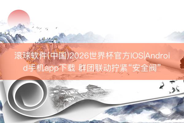 滚球软件(中国)2026世界杯官方IOS|Android手机app下载 群团联动拧紧“安全阀”