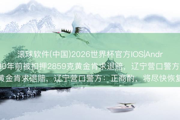 滚球软件(中国)2026世界杯官方IOS|Android手机app下载 男人30年前被扣押2859克黄金肯求退赔，辽宁营口警方：正商酌，将尽快恢复