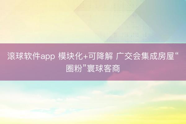 滚球软件app 模块化+可降解 广交会集成房屋“圈粉”寰球客商