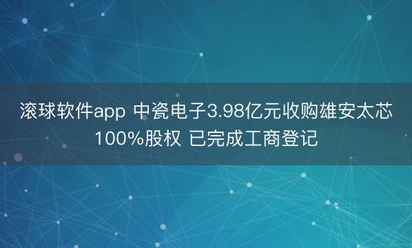 滚球软件app 中瓷电子3.98亿元收购雄安太芯100%股权 已完成工商登记