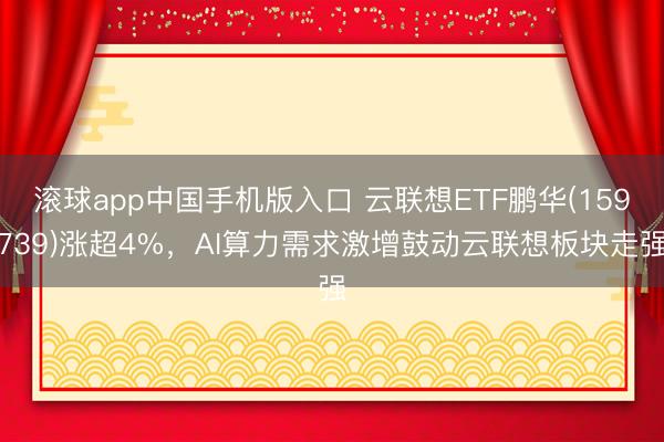 滚球app中国手机版入口 云联想ETF鹏华(159739)涨超4%，AI算力需求激增鼓动云联想板块走强