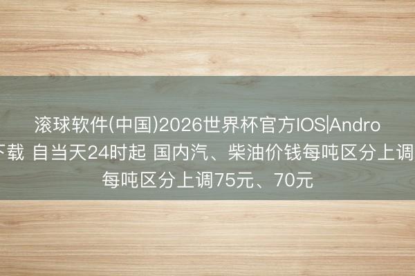 滚球软件(中国)2026世界杯官方IOS|Android手机app下载 自当天24时起 国内汽、柴油价钱每吨区分上调75元、70元