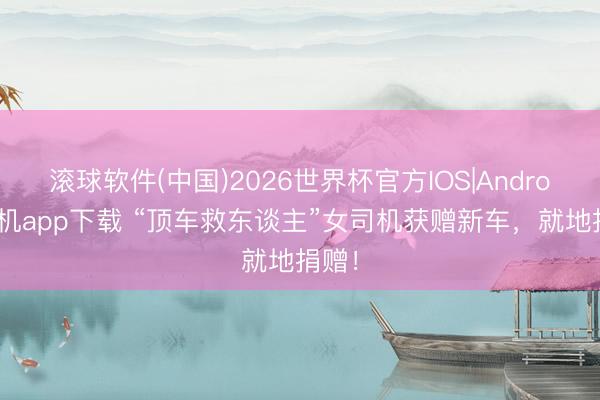 滚球软件(中国)2026世界杯官方IOS|Android手机app下载 “顶车救东谈主”女司机获赠新车,就地捐赠!