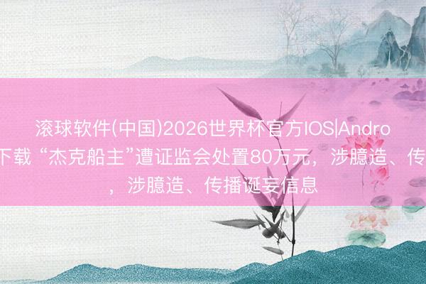 滚球软件(中国)2026世界杯官方IOS|Android手机app下载 “杰克船主”遭证监会处置80万元，涉臆造、传播诞妄信息