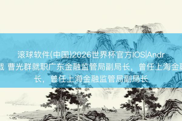 滚球软件(中国)2026世界杯官方IOS|Android手机app下载 曹光群就职广东金融监管局副局长，曾任上海金融监管局副局长