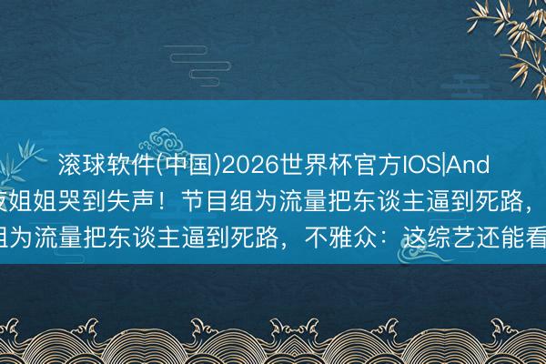 滚球软件(中国)2026世界杯官方IOS|Android手机app下载 淘汰夜姐姐哭到失声！节目组为流量把东谈主逼到死路，不雅众：这综艺还能看?