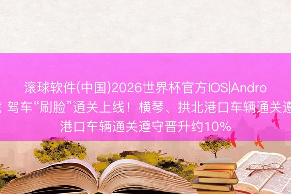 滚球软件(中国)2026世界杯官方IOS|Android手机app下载 驾车“刷脸”通关上线！横琴、拱北港口车辆通关遵守晋升约10%