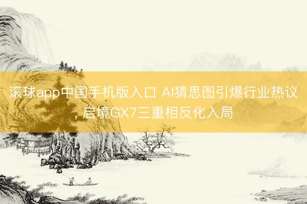 滚球app中国手机版入口 AI猜思图引爆行业热议， 启境GX7三重相反化入局
