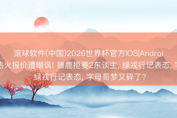 滚球软件(中国)2026世界杯官方IOS|Android手机app下载 热火报价遭嘲讽! 雄鹿拒要2东谈主， 绿戎行记表态， 字母哥梦又碎了?