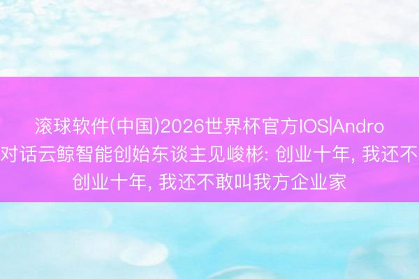 滚球软件(中国)2026世界杯官方IOS|Android手机app下载 对话云鲸智能创始东谈主见峻彬: 创业十年， 我还不敢叫我方企业家