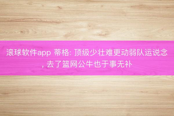 滚球软件app 蒂格: 顶级少壮难更动弱队运说念, 去了篮网公牛也于事无补