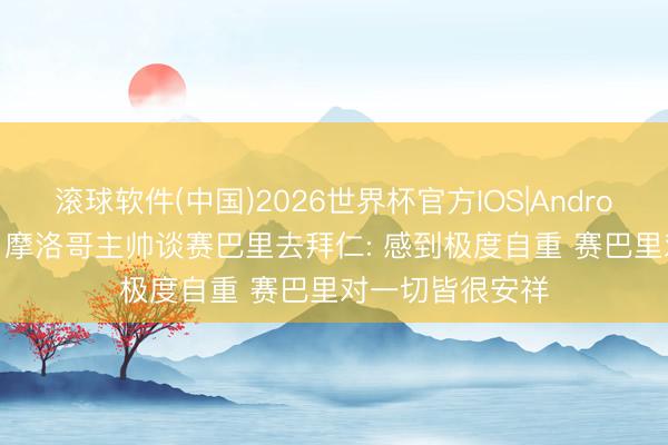 滚球软件(中国)2026世界杯官方IOS|Android手机app下载 摩洛哥主帅谈赛巴里去拜仁: 感到极度自重 赛巴里对一切皆很安祥