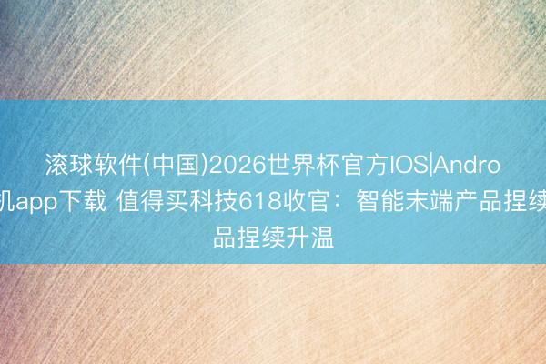 滚球软件(中国)2026世界杯官方IOS|Android手机app下载 值得买科技618收官：智能末端产品捏续升温