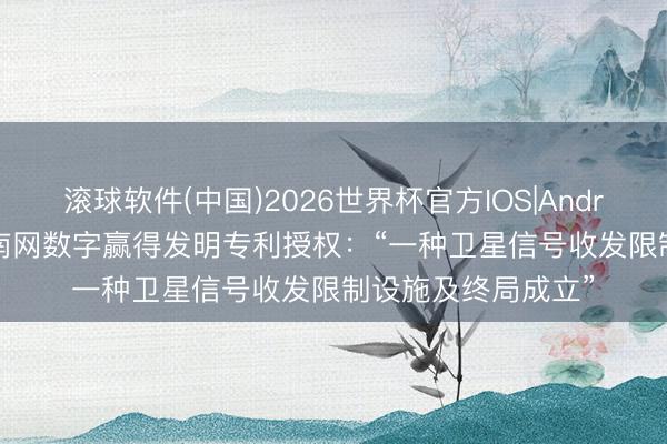 滚球软件(中国)2026世界杯官方IOS|Android手机app下载 南网数字赢得发明专利授权：“一种卫星信号收发限制设施及终局成立”