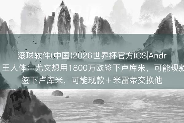滚球软件(中国)2026世界杯官方IOS|Android手机app下载 王人体：尤文想用1800万欧签下卢库米，可能现款＋米雷蒂交换他